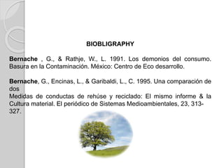 BIOBLIGRAPHY
Bernache , G., & Rathje, W., L. 1991. Los demonios del consumo.
Basura en la Contaminación. México: Centro de Eco desarrollo.
Bernache, G., Encinas, L., & Garibaldi, L., C. 1995. Una comparación de
dos
Medidas de conductas de rehúse y reciclado: El mismo informe & la
Cultura material. El periódico de Sistemas Medioambientales, 23, 313-
327.
 