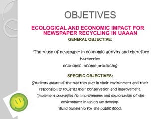 OBJETIVES
ECOLOGICAL AND ECONOMIC IMPACT FOR
NEWSPAPER RECYCLING IN UAAAN
GENERAL OBJECTIVE:
The reuse of newspaper in economic activity and therefore
basketries
economic income producing
SPECIFIC OBJECTIVES:
Students aware of the role they play in their environment and their
responsibility towards their conservation and improvement.
Implement strategies for improvement and exploitation of the
environment in which we develop.
Build ownership for the public good.
 