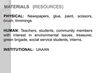 MATERIALS (RESOURCES)
PHYSICAL: Newspapers, glue, paint, scissors,
brush, trimmings
HUMAN: Teachers, students, community members
with interest in environmental issues, treasurer,
green brigade, social service students, interns.
INSTITUTIONAL: UAAAN
 