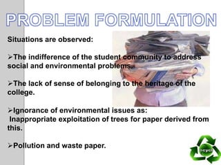 Situations are observed:
The indifference of the student community to address
social and environmental problems.
The lack of sense of belonging to the heritage of the
college.
Ignorance of environmental issues as:
Inappropriate exploitation of trees for paper derived from
this.
Pollution and waste paper.
 