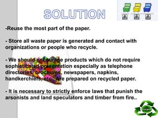 -Reuse the most part of the paper.
- Store all waste paper is generated and contact with
organizations or people who recycle.
- We should encourage products which do not require
sophisticated presentation especially as telephone
directories, brochures, newspapers, napkins,
handkerchiefs, etc., Are prepared on recycled paper.
- It is necessary to strictly enforce laws that punish the
arsonists and land speculators and timber from fire..
 