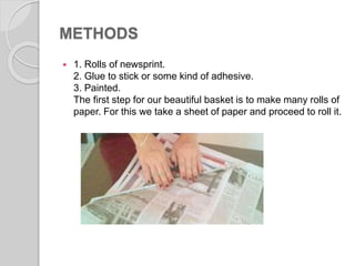 METHODS
 1. Rolls of newsprint.
2. Glue to stick or some kind of adhesive.
3. Painted.
The first step for our beautiful basket is to make many rolls of
paper. For this we take a sheet of paper and proceed to roll it.
 