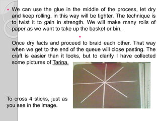  We can use the glue in the middle of the process, let dry
and keep rolling, in this way will be tighter. The technique is
to twist it to gain in strength. We will make many rolls of
paper as we want to take up the basket or bin.

Once dry facts and proceed to braid each other. That way
when we get to the end of the queue will close pasting. The
craft is easier than it looks, but to clarify I have collected
some pictures of Tarina.
hola
To cross 4 sticks, just as
you see in the image.
 