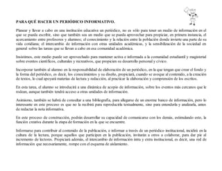 PARA QUÉ HACER UN PERIÓDICO INFORMATIVO.
Planear y llevar a cabo en una institución educativa un periódico, no es sólo para tener un medio de información en el
que se pueda escribir, sino que también sea un medio que se pueda aprovechar para propiciar, en primera instancia, el
acercamiento entre profesores y alumnos; el conocimiento y la relación entre la población donde invierte una parte de su
vida cotidiana; el intercambio de información con otras unidades académicas, y la sensibilización de la sociedad en
general sobre las tareas que se llevan a cabo en esa comunidad académica.
Insistimos, este medio puede ser aprovechado para mantener activa e informada a la comunidad estudiantil y magisterial
sobre eventos científicos, culturales y recreativos, que propicien su desarrollo personal y cívico.
Incorporar también al alumno en la responsabilidad de elaboración de un periódico, en la que tengan que crear el fondo y
la forma del periódico, es decir, los conocimientos y su diseño, propiciará, cuando se avoque al contenido, a la creación
de textos, lo cual apoyará materias de lectura y redacción, al practicar la elaboración y comprensión de los escritos.
En esta tarea, el alumno se introducirá a una dinámica de acopio de información, sobre los eventos más cercanos que le
rodean, aunque también tendrá acceso a otras unidades de información.
Asimismo, también se habrá de consultar a una bibliografía, para allegarse de un enorme banco de información, pero lo
interesante en este proceso es que no la recibirá para reproducirla textualmente, sino para entenderla y analizarla, antes
de redactar la nota informativa.
En este proceso de construcción, podrán desarrollar su capacidad de comunicarse con los demás, estimulando esto, la
función creativa durante la etapa de formación en la que se encuentre.
Informarse para contribuir al contenido de la publicación, e informar a través de un periódico institucional, incidirá en la
cultura de la lectura, porque aquellos que participen en la publicación, invitarán a otros a colaborar, para dar pie al
incremento de lectores. Propiciará además, el intercambio de información intra y extra institucional, es decir, una red de
información que necesariamente, rompe con el esquema de aislamiento.
 