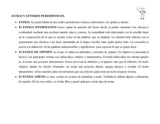 ESTILO Y GÉNEROS PERIODÍSTICOS.
 ESTILO. Se puede hablar de tres estilos periodísticos básicos: informativo, de opinión y ameno.
 El ESTILO INFORMATIVO busca captar la atención del lector desde el primer momento con eficacia y
continuidad mediante una escritura natural, clara y concisa. La naturalidad está relacionada con la sencillez tanto
en la composición de lo que se escribe como en las palabras que se emplean. La claridad tiene relación con el
pensamiento que obedece a las leyes elementales de la lógica: Escribe claro quién piensa claro. La concisión se
asocia a la utilización de las palabras indispensables y significativas para expresar lo que se quiere decir.
 El ESTILO DE OPINIÓN es el que se utiliza en editoriales y artículos de opinión. Su objetivo es persuadir al
lector y sus principales formas son: didascálico, objetivo e interpretativo. El modo didascálico de solicitar opinión
es el tomar una posición abiertamente, busca provocar la adhesión y el aplauso más que la reflexión. El modo
objetivo analiza los hechos fríamente, sin tomar una posición abierta, aunque induzca a tomarla. El modo
interpretativo ofrece muchos datos de tal manera que sea el lector quien tome posición respecto al tema.
 El ESTILO AMENO es muy común en revistas de farándula y moda. También lo utilizan algunos columnistas
de opinión. De los tres estilos, es el más libre y puede aplicarse a todo tipo de temas.
 