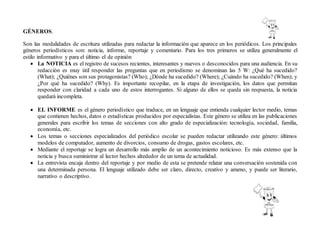 GÉNEROS.
Son las modalidades de escritura utilizadas para redactar la información que aparece en los periódicos. Los principales
géneros periodísticos son: noticia, informe, reportaje y comentario. Para los tres primeros se utiliza generalmente el
estilo informativo y para el último el de opinión
 La NOTICIA es el registro de sucesos recientes, interesantes y nuevos o desconocidos para una audiencia. En su
redacción es muy útil responder las preguntas que en periodismo se denominan las 5 W: ¿Qué ha sucedido?
(What); ¿Quiénes son sus protagonistas? (Who); ¿Dónde ha sucedido? (Where); ¿Cuándo ha sucedido? (When); y
¿Por qué ha sucedido? (Why). Es importante recopilar, en la etapa de investigación, los datos que permitan
responder con claridad a cada uno de estos interrogantes. Si alguno de ellos se queda sin respuesta, la noticia
quedará incompleta.
 EL INFORME es el género periodístico que traduce, en un lenguaje que entienda cualquier lector medio, temas
que contienen hechos, datos o estadísticas producidos por especialistas. Este género se utiliza en las publicaciones
generales para escribir los temas de secciones con alto grado de especialización: tecnología, sociedad, familia,
economía, etc.
 Los temas o secciones especializados del periódico escolar se pueden redactar utilizando este género: últimos
modelos de computador, aumento de divorcios, consumo de drogas, gastos escolares, etc.
 Mediante el reportaje se logra un desarrollo más amplio de un acontecimiento noticioso. Es más extenso que la
noticia y busca suministrar al lector hechos alrededor de un tema de actualidad.
 La entrevista encaja dentro del reportaje y por medio de esta se pretende relatar una conversación sostenida con
una determinada persona. El lenguaje utilizado debe ser claro, directo, creativo y ameno, y puede ser literario,
narrativo o descriptivo.
 
