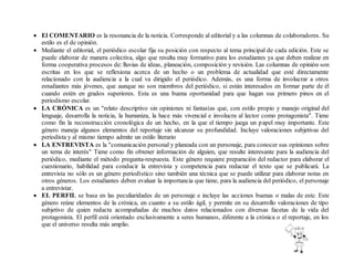  El COMENTARIO es la resonancia de la noticia. Corresponde al editorial y a las columnas de colaboradores. Su
estilo es el de opinión.
 Mediante el editorial, el periódico escolar fija su posición con respecto al tema principal de cada edición. Este se
puede elaborar de manera colectiva, algo que resulta muy formativo para los estudiantes ya que deben realizar en
forma cooperativa procesos de: lluvias de ideas, planeación, composición y revisión. Las columnas de opinión son
escritas en los que se reflexiona acerca de un hecho o un problema de actualidad que esté directamente
relacionado con la audiencia a la cual va dirigido el periódico. Además, es una forma de involucrar a otros
estudiantes más jóvenes, que aunque no son miembros del periódico, si están interesados en formar parte de él
cuando estén en grados superiores. Esta es una buena oportunidad para que hagan sus primero pinos en el
periodismo escolar.
 LA CRÓNICA es un "relato descriptivo sin opiniones ni fantasías que, con estilo propio y manejo original del
lenguaje, desarrolla la noticia, la humaniza, la hace más vivencial e involucra al lector como protagonista". Tiene
como fin la reconstrucción cronológica de un hecho, en la que el tiempo juega un papel muy importante. Este
género maneja algunos elementos del reportaje sin alcanzar su profundidad. Incluye valoraciones subjetivas del
periodista y al mismo tiempo admite un estilo literario
 LA ENTREVISTA es la "comunicación personal y planeada con un personaje, para conocer sus opiniones sobre
un tema de interés" Tiene como fin obtener información de alguien, que resulte interesante para la audiencia del
periódico, mediante el método pregunta-respuesta. Este género requiere preparación del redactor para elaborar el
cuestionario, habilidad para conducir la entrevista y competencia para redactar el texto que se publicará. La
entrevista no sólo es un género periodístico sino también una técnica que se puede utilizar para elaborar notas en
otros géneros. Los estudiantes deben evaluar la importancia que tiene, para la audiencia del periódico, el personaje
a entrevistar.
 EL PERFIL se basa en las peculiaridades de un personaje e incluye las acciones buenas o malas de este. Este
género reúne elementos de la crónica, en cuanto a su estilo ágil, y permite en su desarrollo valoraciones de tipo
subjetivo de quien redacta acompañadas de muchos datos relacionados con diversas facetas de la vida del
protagonista. El perfil está orientado exclusivamente a seres humanos, diferente a la crónica o el reportaje, en los
que el universo resulta más amplio.
 