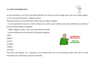 LA NOTA INFORMATIVA.
La nota informativa es un escrito que permite informar a los lectores acerca de algún suceso que sea de interés público,
es decir; que pueda interesarle a cualquier persona.
Para poder redactar una nota informativa debes tener en cuenta lo siguiente:
– Lo más importante de la nota se escribe al inicio; esto se debe a que el objetivo de las notas informativas es informar al
lector de manera rápida y contundente.
– Utilizar lenguaje sencillo y claro, que resulte fácil de entender.
– toda nota informativa debe responder las siguientes preguntas:
¿Qué?
¿Quién?
¿Cómo?
¿Cuándo?
¿Dónde?
¿Por qué?
Para saber qué pregunta vas a responder en las primeras líneas de tu nota informativa debes saber qué es lo más
trascendente de la información que deseas transmitir.
 