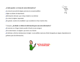 ¿Cuáles pueden sertemas de notas informativas?
La toma de posesiónde alguna persona en un puesto público
Algún accidente de importancia
Información relevante que se haya tratado en un informe
La visita de alguien importante
En general, asuntos de actualidad o que sucedieron no hace muchos días.
Y después, ¿de dónde se obtiene la información para una nota informativa?
Si estuviste en el lugar dondesucedió el hecho (como testigos)
Si te entrevistaste con alguien que estuvo en el hecho
Si informas sobrelas declaraciones de algún vocero público (persona oficial designada por alguna dependencia de
gobierno para dar información).
 