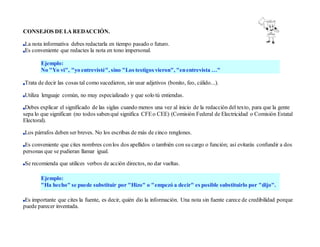 CONSEJOS DE LA REDACCIÓN.
La nota informativa debes redactarla en tiempo pasado o futuro.
Es conveniente que redactes la nota en tono impersonal.
Ejemplo:
No "Yo vi", "yo entrevisté", sino "Los testigos vieron", "enentrevista …"
Trata de decir las cosas tal como sucedieron, sin usar adjetivos (bonito, feo, cálido...).
Utiliza lenguaje común, no muy especializado y que solo tú entiendas.
Debes explicar el significado de las siglas cuando menos una vez al inicio de la redacción del texto, para que la gente
sepa lo que significan (no todos sabenqué significa CFEo CEE) (Comisión Federal de Electricidad o Comisión Estatal
Electoral).
Los párrafos deben ser breves. No los escribas de más de cinco renglones.
Es conveniente que cites nombres conlos dos apellidos o también con su cargo o función; así evitarás confundir a dos
personas que se pudieran llamar igual.
Se recomienda que utilices verbos de acción directos, no dar vueltas.
Ejemplo:
"Ha hecho" se puede substituir por "Hizo" o "empezó a decir" es posible substituirlo por "dijo".
Es importante que cites la fuente, es decir, quién dio la información. Una nota sin fuente carece de credibilidad porque
puede parecer inventada.
 