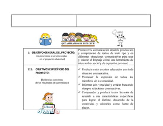 2. OBJETIVO GENERAL DEL PROYECTO:
(Aspiraciones a ser alcanzadas
en el proyecto educativo)
Promover la comunicación desdela producción
y comprensión de textos de todo tipo y en
diferentes situaciones comunicativas para usar
y valorar el lenguaje como una herramienta de
intercambio social y de expresión personal.
2.1. OBJETIVOS ESPECÍFICOS DEL
PROYECTO:
(Evidencias concretas
de los resultados de aprendizaje)
 Producir textos escritos adecuados con toda
situación comunicativa.
 Promover la expresión de todos los
miembros de la comunidad.
 Informar con veracidad y criticar buscando
siempre soluciones constructivas.
 Comprender y producir textos literarios de
acuerdo a sus características específicas
para lograr el disfrute, desarrollo de la
creatividad y valorarlos como fuente de
placer.
 