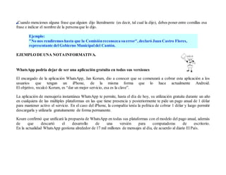 Cuando menciones alguna frase que alguien dijo literalmente (es decir, tal cual la dijo), debes poner entre comillas esa
frase e indicar el nombre de la personaque lo dijo.
Ejemplo:
"No nos rendiremos hasta que la Comisiónreconozca suerror", declaró Juan Castro Flores,
representante del Gobierno Municipal del Cantón.
EJEMPLO DE UNA NOTAINFORMATIVA.
WhatsApp podría dejar de ser una aplicación gratuita en todas sus versiones
El encargado de la aplicación WhatsApp, Jan Korum, dio a conocer que se comenzará a cobrar esta aplicación a los
usuarios que tengan un iPhone, de la misma forma que lo hace actualmente Android.
El objetivo, recalcó Korum, es “dar un mejor servicio, esa es la clave”.
La aplicación de mensajería instantánea WhatsApp te permite, hasta el día de hoy, su utilización gratuita durante un año
en cualquiera de las múltiples plataformas en las que tiene presencia y posteriormente te pide un pago anual de 1 dólar
para mantener activo el servicio. En el caso del iPhone, la compañía tenía la política de cobrar 1 dólar y luego permitir
descargarla y utilizarla gratuitamente de forma permanente.
Koum confirmó que unificará la propuesta de WhatsApp en todas sus plataformas con el modelo del pago anual, además
de que descartó el desarrollo de una versión para computadoras de escritorio.
En la actualidad WhatsApp gestiona alrededor de 17 mil millones de mensajes al día, de acuerdo al diario El País.
 