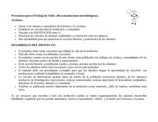 Precisionespara elTrabajo de Taller. (Recomendaciones metodológicas).
Acciones:
 Llevar a los alumnos a apropiarse de la lectura y la escritura.
 Establecer un vínculo entre la institución y comunidad.
 Vincular a la INSTITUCIÓN entre sí.
 Favorecer los vínculos de amistad, solidaridad y cooperación entre los alumnos.
 Dar oportunidad para que aparezcan la vocación literaria y periodística de los alumnos.
DESARROLLO DEL PROYECTO:
 El periódico tiene varias secciones que reflejen la vida de la institución.
 Para ello debe contar con diferentes secciones
 El periódico cuenta con la sección de arte donde serán publicados los trabajos de estética y manualidades de los
alumnos, docentes padres de familia y representantes.
 En la sección literaria se publicarán cuentos, poemas, poesías escritas por los alumnos.
 Todos los alumnos deben tener un espacio o por cursos para participar.
 El material debe ser previamente corregido para que los alumnos tengan la oportunidad de reescribir sus
producciones cuidando la legibilidad en contenido y forma.
 La sección de información incluirá datos de interés de la población (concursos literarios de los alumnos)
productos de investigación, exposiciones, noticias sensacionales, noticias importante de la localidad, cumpleaños,
anécdotas de docentes, alumnos y comunidad.
 También se publicarán asuntos importantes de la institución como reuniones, clubs de madres, asambleas entre
otros.
Es un proyecto que moviliza a toda una institución cuando se realiza organizadamente, los alumnos desarrollan
habilidades cognitivas que les permite internalizar nuevos conocimientos, valores y el interés por la lectura y escritura.
 