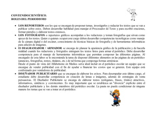 CONTENIDOCIENTÍFICO.
ROLES DEL PERIODISMO
 LOS REPORTEROS son los que se encargan de proponer temas, investigarlos y redactar los textos que se van a
publicar sobre estos. Deben desarrollar habilidad para manejar el Procesador de Texto y para escribir oraciones,
formar párrafos y elaborar textos extensos.
 LOS FOTÓGRAFOS o reporteros gráficos acompañan a los redactores y toman fotografías que sirvan como
apoyo de los textos. Quien o quienes ocupen este cargo deben desarrollar competencias tecnológicas como manejo
de la cámara digital o del escáner, conocimiento de técnicas básicas de fotografía y de herramientas informáticas
para edición de imágenes.
 El DIAGRAMADOR / ARMADOR se encarga de planear la apariencia gráfica de la publicación y de hacerla
realidad cuando los redactores y fotógrafos entreguen los textos listos para armar el periódico. Debe desarrollar
competencia para el manejo de herramientas informáticas que permitan componer las diferentes páginas. Al
encargado de esta labor se le encomienda la tarea de disponer diferentes elementos en las páginas de un periódico
(anuncios, fotografías, textos, titulares, etc.) de tal forma que componga formas armónicas
Desde el punto de vista del Alfabetismo en Medios sería ideal incluir en el periódico escolar un equipo que se
encargue de vender publicidad con el fin de ayudar a financiar los costos que se generen. Este equipo está
conformado por vendedores de publicidad.
 DISEÑADOR PUBLICITARIO que se encargue de elaborar los avisos. Para desempañar este último cargo, el
estudiante debe desarrollar competencia en creación de lemas e imágenes, además de estrategias de venta
persuasivas. El Diseñador Publicitario se encarga de elaborar textos (eslóganes, frases, títulos) atractivos,
informativos, sintéticos y convincentes. Es muy importante que se establezca un "divorcio" explícito entre el
diseñador publicitario y los demás miembros del periódico escolar. La pauta no puede condicionar de ninguna
manera los temas que se van a tratar en el periódico.
 