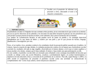  Escribir con el propósito de informar con
precisión a otros, adecuando el texto a la
situación comunicativa.
3. IMPORTANCIA.
El periodismo escolar es el impulsor de una corriente crítica positiva, al ser consciente de lo que ocurre en su entorno,
por eso es que los directores de los planteles y los docentes de aula deben fomentar la práctica de este periodismo que
será positivo porque practica la lectura-escritura como elemento clave para la formación del ser humano.
Los medios de comunicación llevados al aula pueden servir de punto de partida y de estrategia transversal
globalizadora por lo que tienen de lúdico y creativo por una parte y por lo que poseen de técnica, lenguaje,
planificación e investigación por otra.
Éstos, al ser medios vivos, permiten conducir a los estudiantes desde la percepción global, pasando por el análisis y la
síntesis, hasta la creación de algo distinto, la verdadera producción creativa; de tal manera que el periodismo escolar
convierte los resultados del aula en algo tangible, observable por el mismo alumno y de lo que se siente orgulloso y
desea enseñar a los demás, siempre que lo haya realizado él mismo o haya tenido una gran participación en ello.
En este sentido, el periódico escolar debe ser retomado para refundarlo como estrategia insustituible del docente que
concibe su trabajo como una acción liberadora, creadora y profundamente ligada a la actitud transformadora e
impulsora de todo educando crítico y consciente de los problemas de su entorno. Para ello, según Huergo J. (2001), se
debe asumir el compromiso de presentar el periódico escolar como una actividad no extracurricular ni
complementaria sino "como el eje central y motor del proceso educativo".
 
