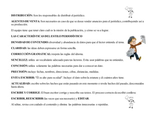 DISTRIBUCIÓN: Son los responsables de distribuir el periódico.
AGENTES DE VENTA: Son necesarios en caso de que se desee vender anuncios para el periódico, contribuyendo así a
su producción.
El equipo tiene que tener claro cuál es la misión de la publicación, y cómo se va a lograr.
LAS CARACTERÍSTICAS DELESTILO PERIODÍSTICO
DENSIDAD DE CONTENIDO:diversidad y abundancia de datos para que el lector entienda el tema.
CLARIDAD: las ideas deben expresarse en forma sencilla.
CORRECCIÓN GRAMATICAL: respeta las reglas del idioma.
SENCILLEZ: utiliza un vocabulario adecuado para tus lectores. Evita usar palabras que no entiendes.
CONCISIÓN:utiliza solamente las palabras necesarias para dar a conocerun dato.
PRECISIÓN:incluye fechas, nombres, direcciones, cifras, distancias, medidas.
EVITA ESCRIBIR:"Él es alto para su edad". Incluye el dato sobrela estatura y di cuántos años tiene.
ACTUALIDAD: escribe sobrelos hechos que están pasando en este momento o revela hechos del pasado, desconocidos
hasta ahora.
ESCRIBE Y CORRIGE:El buen escritor corrige y reescribe sus textos. El proceso correcto deescribir conlleva:
ESCRIBIR, REESCRIBIR (las veces que sea necesario) y EDITAR.
Al editar, revisa con cuidado el contenido y elimina las palabras innecesarias o repetidas.
 