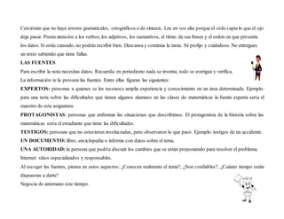 Cerciórate que no haya errores gramaticales, ortográficos o de sintaxis. Lee en voz alta porque el oído captalo que el ojo
deja pasar. Presta atención a los verbos, los adjetivos, los sustantivos, el ritmo de sus frases y el orden en que presenta
los datos. Si estás cansado, no podrás escribir bien. Descansa y continúa la tarea. Sé prolijo y cuidadoso. No entregues
un texto sabiendo que tiene fallas.
LAS FUENTES
Para escribir la nota necesitas datos. Recuerda: en periodismo nada se inventa; todo se averigua y verifica.
La información te la proveen las fuentes. Entre ellas figuran las siguientes:
EXPERTOS: personas a quienes se les reconoce amplia experiencia y conocimiento en un área determinada. Ejemplo:
para una nota sobre las dificultades que tienen algunos alumnos en las clases de matemáticas la fuente experta sería el
maestro de esta asignatura.
PROTAGONISTAS: personas que enfrentan las situaciones que describimos. El protagonista de la historia sobre las
matemáticas sería el estudiante que tiene las dificultades.
TESTIGOS: personas que no estuvieron involucradas, pero observaron lo que pasó. Ejemplo: testigos de un accidente.
UN DOCUMENTO: libro, enciclopedia o informe con datos sobre el tema.
UNA AUTORIDAD: la persona que podría discutir los cambios que se están proponiendo para resolver el problema.
Internet: sitios especializados y responsables.
Al escoger las fuentes, piensa en estos aspectos: ¿Conocen realmente el tema?, ¿Son confiables?, ¿Cuánto tiempo están
dispuestas a darte?
Negocia de antemano este tiempo.
 