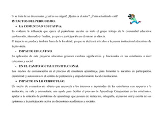 Si se trata de un documento, ¿cuál es su origen? ¿Quién es el autor? ¿Cuán actualizado está?
IMPACTOS DEL PERIODISMO.
 LA COMUNIDAD EDUCATIVA.
Es evidente la influencia que ejerce el periodismo escolar en todo el grupo trabajo de la comunidad educativa:
profesorado, alumnado y familias, ya que su participación en el mismo es directa.
El impacto se produce también fuera de la localidad, ya que se dedicará artículos a la prensa institucional educativas de
la provincia.
 IMPACTO EDUCATIVO
La aplicación de este proyecto educativo generará cambios significativos y funcionales en los estudiantes a nivel
educativo y social.
 EN EL CAMPO SOCIAL E INSTITUCIONAL
Los medios de comunicación en el proceso de enseñanza aprendizaje, para fomentar la iniciativa en participación,
creatividad y autonomía en el sentido de pertenencia y empoderamiento local e institucional.
 IMPACTO EN LO CURRICULAR:
Un medio de comunicación abierto que responda a los intereses e inquietudes de los estudiantes con respecto a la
institución, su vida y comunitaria, una ayuda para facilitar el proceso de Aprendizaje Cooperativo en los estudiantes,
ayudar a la solución de problemas de aprendizaje que poseen en: redacción, ortografía, expresión oral y escrita de sus
opiniones y la participación activa en discusiones académicas y sociales.
 