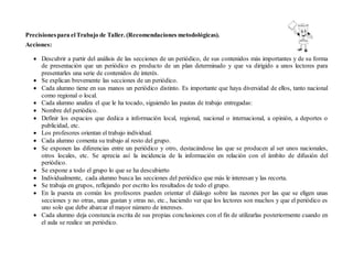 Precisionespara elTrabajo de Taller. (Recomendaciones metodológicas).
Acciones:
 Descubrir a partir del análisis de las secciones de un periódico, de sus contenidos más importantes y de su forma
de presentación que un periódico es producto de un plan determinado y que va dirigido a unos lectores para
presentarles una serie de contenidos de interés.
 Se explican brevemente las secciones de un periódico.
 Cada alumno tiene en sus manos un periódico distinto. Es importante que haya diversidad de ellos, tanto nacional
como regional o local.
 Cada alumno analiza el que le ha tocado, siguiendo las pautas de trabajo entregadas:
 Nombre del periódico.
 Definir los espacios que dedica a información local, regional, nacional o internacional, a opinión, a deportes o
publicidad, etc.
 Los profesores orientan el trabajo individual.
 Cada alumno comenta su trabajo al resto del grupo.
 Se exponen las diferencias entre un periódico y otro, destacándose las que se producen al ser unos nacionales,
otros locales, etc. Se aprecia así la incidencia de la información en relación con el ámbito de difusión del
periódico.
 Se expone a todo el grupo lo que se ha descubierto
 Individualmente, cada alumno busca las secciones del periódico que más le interesan y las recorta.
 Se trabaja en grupos, reflejando por escrito los resultados de todo el grupo.
 En la puesta en común los profesores pueden orientar el diálogo sobre las razones por las que se eligen unas
secciones y no otras, unas gustan y otras no, etc., haciendo ver que los lectores son muchos y que el periódico es
uno solo que debe abarcar el mayor número de intereses.
 Cada alumno deja constancia escrita de sus propias conclusiones con el fin de utilizarlas posteriormente cuando en
el aula se realice un periódico.
 