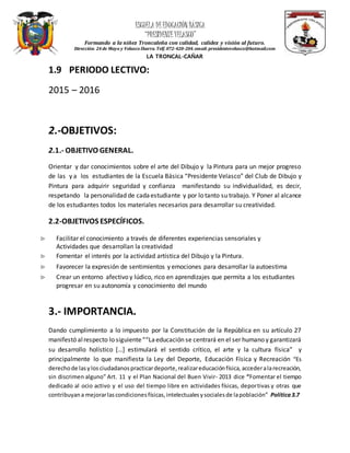 ESCUELA DEEDUCACIÓN BÁSICA
“PRESIDENTEVELASCO”
Formando a la niñez Troncaleña con calidad, calidez y visión al futuro.
Dirección: 24 de Mayo y Velasco Ibarra. Telf.072-420-204.email: presidentevelasco@hotmail.com
LA TRONCAL-CAÑAR
1.9 PERIODO LECTIVO:
2015 – 2016
2.-OBJETIVOS:
2.1.- OBJETIVO GENERAL.
Orientar y dar conocimientos sobre el arte del Dibujo y la Pintura para un mejor progreso
de las y a los estudiantes de la Escuela Básica “Presidente Velasco” del Club de Dibujo y
Pintura para adquirir seguridad y confianza manifestando su individualidad, es decir,
respetando la personalidad de cadaestudiante y por lo tanto su trabajo. Y Poner al alcance
de los estudiantes todos los materiales necesarios para desarrollar su creatividad.
2.2-OBJETIVOS ESPECÍFICOS.
 Facilitar el conocimiento a través de diferentes experiencias sensoriales y
Actividades que desarrollan la creatividad
 Fomentar el interés por la actividad artística del Dibujo y la Pintura.
 Favorecer la expresión de sentimientos y emociones para desarrollar la autoestima
 Crear un entorno afectivo y lúdico, rico en aprendizajes que permita a los estudiantes
progresar en su autonomía y conocimiento del mundo
3.- IMPORTANCIA.
Dando cumplimiento a lo impuesto por la Constitución de la República en su artículo 27
manifestó alrespecto lo siguiente““Laeducación se centrará en el ser humano y garantizará
su desarrollo holístico […] estimulará el sentido crítico, el arte y la cultura física” y
principalmente lo que manifiesta la Ley del Deporte, Educación Física y Recreación “Es
derechode lasylos ciudadanospracticardeporte,realizareducaciónfísica,accederalarecreación,
sin discrimen alguno” Art. 11 y el Plan Nacional del Buen Vivir- 2013 dice “Fomentar el tiempo
dedicado al ocio activo y el uso del tiempo libre en actividades físicas, deportivas y otras que
contribuyana mejorarlascondicionesfísicas,intelectualesysocialesde lapoblación” Política3.7
 