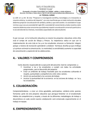 ESCUELA DEEDUCACIÓN BÁSICA
“PRESIDENTEVELASCO”
Formando a la niñez Troncaleña con calidad, calidez y visión al futuro.
Dirección: 24 de Mayo y Velasco Ibarra. Telf.072-420-204.email: presidentevelasco@hotmail.com
LA TRONCAL-CAÑAR
La LOEI en su Art. 56 dice “Propiciar la investigación científica, tecnológica y la innovación, la
creación artística, la práctica del deporte”, con esto manifiesta que en toda institución educativa
debemos propiciar una educación de calidad y calidez y que esté acorde a la sociedad en la que
vivimos y que sea una sociedad del siglo XXI o sociedad del conocimiento y todos nosotros como
maestrosdebemosestarconscientesque debemosimpartirunaeducaciónuniversal yparticulara
la vezatendiendolosintereses,necesidadycapacidadesde cadaestudiante.
Es por eso que en la institución educativa se crearon los proyectos educativos entre ellos
está el campo de acción de Dibujo y Pintura. Su importancia radica en que con la
implementación de este club en las y en los estudiantes alcancen su formación integral,
porque a manera de recreación aprenderán a elaborar hermosos diseños ya que el dibujo
y la pintura estimula la comunicación, la creatividad, la sensibilidad y aumenta la capacidad
de concentración y expresión de los adolescentes.
4.- VALORES Y COMPROMISOS
Como docente responsable de La ejecución del presente club me comprometo a:
 Incentivar a las y los estudiantes a cumplir con todas las actividades
programadas, para el desarrollo del proyecto.
 Crear un ambiente de trabajo favorable para los estudiantes cultivando el
respeto, puntualidad y compañerismo entre otros valores.
 Asistir con puntualidad a las sesiones de trabajo
 Inculcar la puntualidad de la asistencia en las sesiones de trabajo en las y
los estudiantes.
5. COLABORACIÓN:
Comprometiéndonos a crear un clima agradable, participativo, solidario entre quienes
formamos parte de este proyecto educativo que persigue fomentar en el estudiantado
hábitos de compañerismo y respeto, a través de las diferentes metodologías de trabajo a
desarrollarse en cada sesión nuestra colaboración será enmarcada especialmente en el
trabajo en equipo.
6. EMPRENDIMIENTO:
 