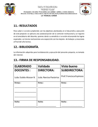 ESCUELA DEEDUCACIÓN BÁSICA
“PRESIDENTEVELASCO”
Formando a la niñez Troncaleña con calidad, calidez y visión al futuro.
Dirección: 24 de Mayo y Velasco Ibarra. Telf.072-420-204.email: presidentevelasco@hotmail.com
LA TRONCAL-CAÑAR
11.- RESULTADOS
Para saber si se está cumpliendo con los objetivos planteados en el desarrollo y ejecución
de este proyecto se aplicara una autoevaluación de la comisión institucional y un registro
en el anecdotario del docente, quienes darán su veredicto si se están alcanzando los logros
esperados asímismo realizaremos una exposición con los mejores de trabajos y creaciones
al final del año lectivo.
12.- BIBLIOGRAFÍA.
La información adquirida para la elaboración y ejecución del presente proyecto, es tomada
del internet.
13.- FIRMA DE RESPONSABILIDAD.
ELABORADO Validado Visto bueno
DOCENTES :
Lcda. Eulalia Alcocer B.
DIRECTORA:
Lcda. Narcisa Pastoriza
SUBDIRECTORA:
Prof: FranciscaEspinoza
Firmas :
------------------------------------
------------------------------------
------------------------------------
Firma :
------------------------------------
Firma :
------------------------------------
Fecha:
------------------------------------
Fecha:
------------------------------
Fecha :
-----------------------------------
 