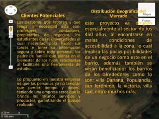 Clientes Potenciales
Las personas que laboran y que
tenga la necesidad esta son:
profesores, contadores,
propietarios de negocios, los
estudiantes de las universidades el
cual necesitad para hacer sus
tareas y tener su información
segura y sobre todo personal, los
padre de familia que piensa en el
bienestar de los hijos estudiantes
al facilitarle una herramienta de
estudio.
Lo propuesto en nuestra empresa
es que las personas ya no tendrán
que perder tiempo y dinero,
teniendo una empresa cerca que le
brinde los mismos servicios y
productos, garantizando el trabajo
realizado.
Distribución Geográfica del
Mercado
este proyecto va dirigido
especialmente al sector de los
450 años, al encontrarse en
malas condiciones de
accesibilidad a la zona, lo cual
implica las pocas posibilidades
de un negocio como este en el
barrio, además también se
verán beneficiados los barrios
de los alrededores como lo
son: villa Dariana, Populandia,
san Jerónimo, la victoria, villa
taxi, entre muchos más.
 