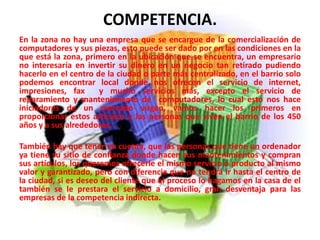 COMPETENCIA.
En la zona no hay una empresa que se encargue de la comercialización de
computadores y sus piezas, esto puede ser dado por en las condiciones en la
que está la zona, primero en la ubicación que se encuentra, un empresario
no interesaría en invertir su dinero en un negocio tan retirado pudiendo
hacerlo en el centro de la ciudad o parte más centralizado, en el barrio solo
podemos encontrar local donde nos ofrecen el servicio de internet,
impresiones, fax y mucho servicios más, excepto el servicio de
reparamiento y mantenimiento de computadores, lo cual esto nos hace
iniciadores de un mercado virgen, vamos hacer los primeros en
proporcionar estos artículos a las personas que viven el barrio de los 450
años y a sus alrededores.
También hay que tener en cuenta, que las personas que tiene un ordenador
ya tiene su sitio de confianza donde hacen sus mantenimientos y compran
sus artículos, los queremos ofrecerle el mismo servicio o producto al mismo
valor y garantizado, pero con diferencia que no tendrá ir hasta el centro de
la ciudad, si es deseo del cliente que el proceso lo hagamos en la casa de el
también se le prestara el servicio a domicilio, gran desventaja para las
empresas de la competencia indirecta.
 