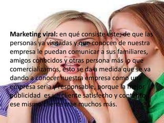 Marketing viral: en qué consiste este, de que las
personas ya visitadas y que conocen de nuestra
empresa le puedan comunicar a sus familiares,
amigos conocidos y otras persona más lo que
comercializamos, esto se da a medida que se va
dando a conocer nuestra empresa como una
empresa seria y responsable, porque la mejor
publicidad es un cliente satisfecho y contento,
ese mismo cliente trae muchos más.
 