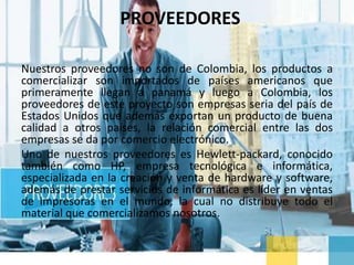 PROVEEDORES
Nuestros proveedores no son de Colombia, los productos a
comercializar son importados de países americanos que
primeramente llegan a panamá y luego a Colombia, los
proveedores de este proyecto son empresas seria del país de
Estados Unidos que además exportan un producto de buena
calidad a otros países, la relación comercial entre las dos
empresas se da por comercio electrónico.
Uno de nuestros proveedores es Hewlett-packard, conocido
también como HP, empresa tecnológica e informática,
especializada en la creación y venta de hardware y software,
además de prestar servicios de informática es líder en ventas
de impresoras en el mundo, la cual no distribuye todo el
material que comercializamos nosotros.
 