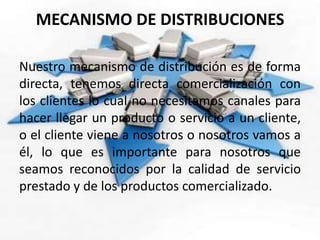 MECANISMO DE DISTRIBUCIONES
Nuestro mecanismo de distribución es de forma
directa, tenemos directa comercialización con
los clientes lo cual no necesitamos canales para
hacer llegar un producto o servicio a un cliente,
o el cliente viene a nosotros o nosotros vamos a
él, lo que es importante para nosotros que
seamos reconocidos por la calidad de servicio
prestado y de los productos comercializado.
 