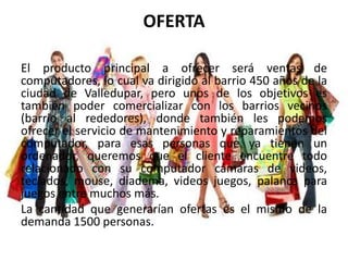 OFERTA
El producto principal a ofrecer será ventas de
computadores, lo cual va dirigido al barrio 450 años de la
ciudad de Valledupar, pero unos de los objetivos es
también poder comercializar con los barrios vecinos
(barrio al rededores), donde también les podemos
ofrecer el servicio de mantenimiento y reparamientos del
computador, para esas personas que ya tienen un
ordenador, queremos que el cliente encuentre todo
relacionado con su computador cámaras de videos,
teclados, mouse, diadema, videos juegos, palanca para
juegos entre muchos más.
La cantidad que generarían ofertas es el mismo de la
demanda 1500 personas.
 