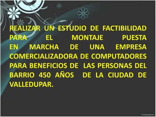 REALIZAR UN ESTUDIO DE FACTIBILIDAD
PARA EL MONTAJE PUESTA
EN MARCHA DE UNA EMPRESA
COMERCIALIZADORA DE COMPUTADORES
PARA BENEFICIOS DE LAS PERSONAS DEL
BARRIO 450 AÑOS DE LA CIUDAD DE
VALLEDUPAR.
 