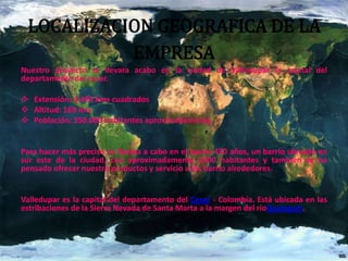 LOCALIZACION GEOGRAFICA DE LA
EMPRESA
Nuestro proyecto se llevara acabo en la ciudad de Valledupar la capital del
departamento del cesar.
 Extensión: 4.493 kms cuadrados
 Altitud: 169 mts
 Población: 350.000 habitantes aproximadamente.
Para hacer más preciso se llevara a cabo en el barrio 450 años, un barrio ubicado en
sur este de la ciudad, con aproximadamente 1500 habitantes y también se ha
pensado ofrecer nuestro productos y servicio a los barrio alrededores.
Valledupar es la capital del departamento del Cesar - Colombia. Está ubicada en las
estribaciones de la Sierra Nevada de Santa Marta a la margen del ríoGuatapurí.
 