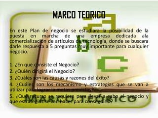 MARCO TEORICO
En este Plan de negocio se estudiara la posibilidad de la
puesta en marcha de una empresa dedicada ala
comercialización de artículos de tecnología, donde se buscara
darle respuesta a 5 preguntas muy importante para cualquier
negocio.
1. ¿En que consiste el Negocio?
2. ¿Quién dirigirá el Negocio?
3. ¿Cuáles son las causas y razones del éxito?
4. ¿Cuáles son los mecanismo y estrategias que se van a
utilizar para lograr la metas previstas?
5. ¿Qué recurso se requiere para llevar a cabo el negocio y
que estrategias se van hacer para conseguirlo?
 