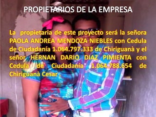 La propietaria de este proyecto será la señora
PAOLA ANDREA MENDOZA NIEBLES con Cedula
de Ciudadanía 1.064.797.333 de Chiriguanà y el
señor HERNAN DARIO DIAZ PIMIENTA con
Cedula de Ciudadanía 1.064.788.654 de
Chiriguanà Cesar .
 