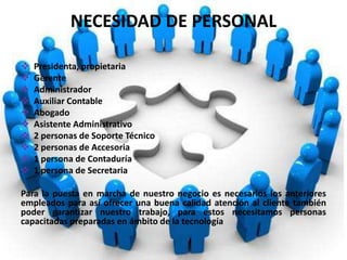 NECESIDAD DE PERSONAL
 Presidenta, propietaria
 Gerente
 Administrador
 Auxiliar Contable
 Abogado
 Asistente Administrativo
 2 personas de Soporte Técnico
 2 personas de Accesoria
 1 persona de Contaduría
 1 persona de Secretaria
Para la puesta en marcha de nuestro negocio es necesarios los anteriores
empleados para así ofrecer una buena calidad atención al cliente también
poder garantizar nuestro trabajo, para estos necesitamos personas
capacitadas preparadas en ámbito de la tecnología
 