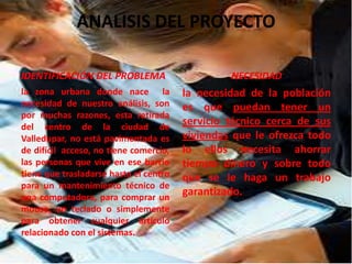 ANALISIS DEL PROYECTO
IDENTIFICACIÓN DEL PROBLEMA
la zona urbana donde nace la
necesidad de nuestro análisis, son
por muchas razones, esta retirada
del centro de la ciudad de
Valledupar, no está pavimentada es
de difícil acceso, no tiene comercio,
las personas que vive en ese barrio
tiene que trasladarse hasta el centro
para un mantenimiento técnico de
una computadora, para comprar un
mouse, un teclado o simplemente
para obtener cualquier artículo
relacionado con el sistemas.
NECESIDAD
la necesidad de la población
es que puedan tener un
servicio técnico cerca de sus
viviendas que le ofrezca todo
lo ellos necesita ahorrar
tiempo dinero y sobre todo
que se le haga un trabajo
garantizado.
 