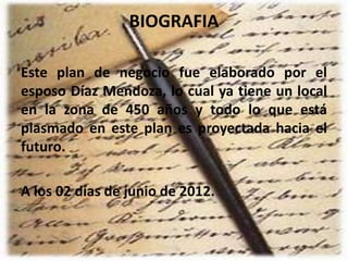BIOGRAFIA
Este plan de negocio fue elaborado por el
esposo Díaz Mendoza, lo cual ya tiene un local
en la zona de 450 años y todo lo que está
plasmado en este plan es proyectada hacia el
futuro.
A los 02 días de junio de 2012.
 