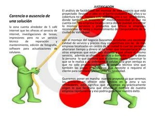 Carencia o ausencia de
una solución
JUSTIFICACIÓN
El análisis de factibilidad del montaje de este negocio que está
proyectado llevarse a cabo en el barrio ciudadela 450 años y su
cobertura no se limitara solo al barrio sino a sus alrededores,
donde también se presenta la misma necesidad ya que no
cuenta con una empresa localiza cerca donde puedan encontrar
lo mismos servicios y productos que ofrece la empresas
reconocidas de venta y mantenimiento de Computadores de la
ciudad de Valledupar.
con el montaje del negocio buscamos brindarles una excelente
calidad de servicio y precios muy competitivos con las de mas
empresa localizadas en centro de la ciudad lo cual las personas
ahorraran tiempo y dinero al no tener que transportarse hasta
otras empresas que están más distante y que ofrece el mismo
servicio, además se ofrecerá servicio a domicilio si así lo desea
la persona lo que permite que el clientes pueda supervisar lo
que se le realiza a su ordenador o celular, una gran ventaja es
que no solo proporcionáramos el servicio técnico sino que
también las piezas o accesorios que necesite o requiera el
cliente para satisfacer plenamente su necesidad.
Queremos poner en marcha nuestro proyecto ya que seremos
los primeros en ofrecer este servicio en la zona y sus
alrededores, esto significa que el campo es prácticamente
virgen lo que facilitaría que difunda el nombre de nuestra
empresa rápidamente y eso podría garantizar nuestro éxito.
la zona cuenta alrededor de 5 café
internet que les ofreces el servicio de
internet, investigaciones de tareas,
impresiones pero no un servicio
técnico de reparación y
mantenimiento, edición de fotografía,
software para actualizaciones de
celulares.
 