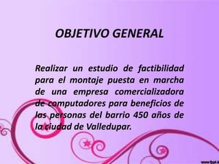 OBJETIVO GENERAL
Realizar un estudio de factibilidad
para el montaje puesta en marcha
de una empresa comercializadora
de computadores para beneficios de
las personas del barrio 450 años de
la ciudad de Valledupar.
 