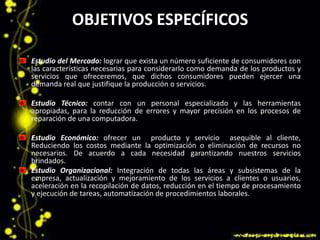 OBJETIVOS ESPECÍFICOS
Estudio del Mercado: lograr que exista un número suficiente de consumidores con
las características necesarias para considerarlo como demanda de los productos y
servicios que ofreceremos, que dichos consumidores pueden ejercer una
demanda real que justifique la producción o servicios.
Estudio Técnico: contar con un personal especializado y las herramientas
apropiadas, para la reducción de errores y mayor precisión en los procesos de
reparación de una computadora.
Estudio Económico: ofrecer un producto y servicio asequible al cliente,
Reduciendo los costos mediante la optimización o eliminación de recursos no
necesarios. De acuerdo a cada necesidad garantizando nuestros servicios
brindados.
Estudio Organizacional: Integración de todas las áreas y subsistemas de la
empresa, actualización y mejoramiento de los servicios a clientes o usuarios,
aceleración en la recopilación de datos, reducción en el tiempo de procesamiento
y ejecución de tareas, automatización de procedimientos laborales.
 