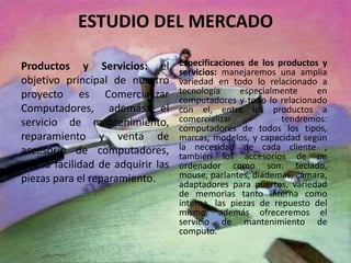 ESTUDIO DEL MERCADO
Productos y Servicios: el
objetivo principal de nuestro
proyecto es Comercializar
Computadores, además el
servicio de mantenimiento,
reparamiento y venta de
accesorio de computadores,
con la facilidad de adquirir las
piezas para el reparamiento.
Especificaciones de los productos y
servicios: manejaremos una amplia
variedad en todo lo relacionado a
tecnología especialmente en
computadores y todo lo relacionado
con el, entre los productos a
comercializar tendremos:
computadores de todos los tipos,
marcas, modelos, y capacidad según
la necesidad de cada cliente ,
también los accesorios de un
ordenador como son: teclado,
mouse, parlantes, diademas, cámara,
adaptadores para puertos, variedad
de memorias tanto interna como
interna, las piezas de repuesto del
mismo, además ofreceremos el
servicio de mantenimiento de
computo.
 
