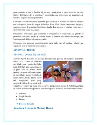 para consentir a toda la familia. Mejor aún, cuando vivan la experiencia de nuestras
Suites disfrutarán de la amplitud y comodidad que ofrecemos en cualquiera de
nuestros mejores hoteles para niños.
Contamos con instalaciones diseñadas para disfrutar al máximo en familia, albercas
con toboganes, área de juegos infantiles, Kids Club, shows nocturnos, juegos y
juguetes, muro de escalada, bicicletas, Sundae Bar, arenero y muchas cosas más…
diversión para todas las edades.
Ofrecemos actividades que estimulan la imaginación y creatividad de grandes y
pequeños, así como juegos y talleres dentro y fuera de este maravilloso lugar, que
los mantendrá felices mientras aprenden.
Contamos con personal completamente capacitado para el cuidado infantil que
supervisa todo el tiempo a los pequeños.
MARIVAL TEENS
Ser teen… ¡Nunca fue tan cool!
Marival Resort & Suites es el sitio perfecto para que los adolescentes huéspedes
entre 13 y 17 años de edad con
actividades que están diseñadas
para disfruten unas vacaciones en
la playa con sus padres, donde
podrán encontrar diferentes tipos
de actividades como Escalada de
rocas, fútbol, billar, dardos, vóley
bol, básquetbol, ping pong,
juegos de video Xbox, mini golf,
waterpolo, vóleibol de playa, tiro con arco, games room, mesas de futbolito, canchas
de tenis o disfrutar cualquiera de nuestros deportes acuáticos no motorizados como:.
 windsurf
 boogie boards
 kayaks
 Proceso de venta
American Express & Marival Resort
 