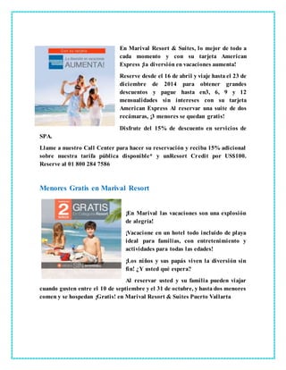 En Marival Resort & Suites, lo mejor de todo a
cada momento y con su tarjeta American
Express ¡la diversión en vacaciones aumenta!
Reserve desde el 16 de abril y viaje hasta el 23 de
diciembre de 2014 para obtener grandes
descuentos y pague hasta en3, 6, 9 y 12
mensualidades sin intereses con su tarjeta
American Express Al reservar una suite de dos
recámaras, ¡3 menores se quedan gratis!
Disfrute del 15% de descuento en servicios de
SPA.
Llame a nuestro Call Center para hacer su reservación y reciba 15% adicional
sobre nuestra tarifa pública disponible* y unResort Credit por US$100.
Reserve al 01 800 284 7586
Menores Gratis en Marival Resort
¡En Marival las vacaciones son una explosión
de alegría!
¡Vacacione en un hotel todo incluido de playa
ideal para familias, con entretenimiento y
actividades para todas las edades!
¡Los niños y sus papás viven la diversión sin
fin! ¿Y usted qué espera?
Al reservar usted y su familia pueden viajar
cuando gusten entre el 10 de septiembre y el 31 de octubre, y hasta dos menores
comen y se hospedan ¡Gratis! en Marival Resort & Suites Puerto Vallarta
 