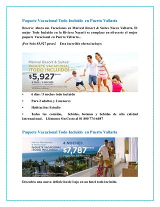 Paquete Vacacional Todo Incluido en Puerto Vallarta
Reserve Ahora sus Vacaciones en Marival Resort & Suites Nuevo Vallarta. El
mejor Todo Incluido en la Riviera Nayarit se complace en ofrecerte el mejor
paquete Vacacional en Puerto Vallarta...
¡Por Solo $5,927 pesos! Esta increíble oferta incluye:
• 6 días / 5 noches todo incluido
• Para 2 adultos y 2 menores
• Habitación: Estudio
• Todas las comidas, bebidas, botanas y bebidas de alta calidad
internacional. Llámenos Sin Costo al 01 800 774-6087
Paquete Vacacional Todo Incluido en Puerto Vallarta
Descubra una nueva definición de Lujo en un hotel todo incluido.
 