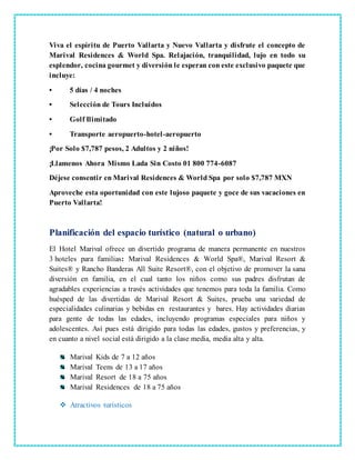Viva el espíritu de Puerto Vallarta y Nuevo Vallarta y disfrute el concepto de
Marival Residences & World Spa. Relajación, tranquilidad, lujo en todo su
esplendor, cocina gourmet y diversión le esperan con este exclusivo paquete que
incluye:
• 5 días / 4 noches
• Selección de Tours Incluidos
• Golf Ilimitado
• Transporte aeropuerto-hotel-aeropuerto
¡Por Solo $7,787 pesos, 2 Adultos y 2 niños!
¡Llamenos Ahora Mismo Lada Sin Costo 01 800 774-6087
Déjese consentir en Marival Residences & World Spa por solo $7,787 MXN
Aproveche esta oportunidad con este lujoso paquete y goce de sus vacaciones en
Puerto Vallarta!
Planificación del espacio turístico (natural o urbano)
El Hotel Marival ofrece un divertido programa de manera permanente en nuestros
3 hoteles para familias: Marival Residences & World Spa®, Marival Resort &
Suites® y Rancho Banderas All Suite Resort®, con el objetivo de promover la sana
diversión en familia, en el cual tanto los niños como sus padres disfrutan de
agradables experiencias a través actividades que tenemos para toda la familia. Como
huésped de las divertidas de Marival Resort & Suites, prueba una variedad de
especialidades culinarias y bebidas en restaurantes y bares. Hay actividades diarias
para gente de todas las edades, incluyendo programas especiales para niños y
adolescentes. Así pues está dirigido para todas las edades, gustos y preferencias, y
en cuanto a nivel social está dirigido a la clase media, media alta y alta.
Marival Kids de 7 a 12 años
Marival Teens de 13 a 17 años
Marival Resort de 18 a 75 años
Marival Residences de 18 a 75 años
 Atractivos turísticos
 