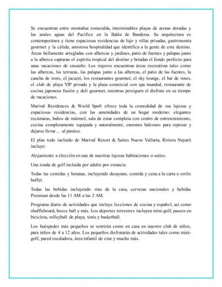 Se encuentran entre montañas esmeralda, interminables playas de arenas doradas y
las azules aguas del Pacífico en la Bahía de Banderas. Su arquitectura es
contemporánea y tiene espaciosas residencias de lujo y villas privadas, gastronomía
gourmet y la cálida, amistosa hospitalidad que identifica a la gente de este destino.
Áreas bellamente arregladas con albercas y jardines, patio de fuentes y palapas junto
a la alberca capturan el espíritu tropical del destino y brindan el fondo perfecto para
unas vacaciones de ensueño. Los viajeros encuentran áreas recreativas tales como
las albercas, las terrazas, las palapas junto a las albercas, el patio de las fuentes, la
cancha de tenis, el jacuzzi, los restaurantes gourmet, el sky lounge, el bar de vinos,
el club de playa VIP privado y la plaza comercial con spa mundial, restaurante de
cocina japonesa fusión y deli gourmet, mientras persiguen el disfrute en su tiempo
de vacaciones.
Marival Residences & World Spa® ofrece toda la comodidad de sus lujosas y
espaciosas residencias, con las amenidades de un hogar moderno: elegantes
recámaras, baños de mármol, sala de estar completa con centro de entretenimiento,
cocina completamente equipada y naturalmente, enormes balcones para reposar y
dejarse llevar… al paraíso.
El plan todo incluido de Marival Resort & Suites Nuevo Vallarta, Riviera Nayarit
incluye:
Alojamiento a elección en una de nuestras lujosas habitaciones o suites.
Una ronda de golf incluida por adulto por estancia.
Todas las comidas y botanas, incluyendo desayuno, comida y cena a la carta o estilo
buffet.
Todas las bebidas incluyendo vino de la casa, cervezas nacionales y bebidas
Premium desde las 11 AM a las 2 AM.
Programa diario de actividades que incluye lecciones de cocina y español, así como
shuffleboard, bocce ball y más. Los deportes terrestres incluyen mini-golf, paseos en
bicicleta, volleyball de playa, tenis y basketball.
Los huéspedes más pequeños se sentirán como en casa en nuestro club de niños,
para niños de 4 a 12 años. Los pequeños disfrutarán de actividades tales como mini-
golf, pared escaladora, área infantil de cine y mucho más.
 