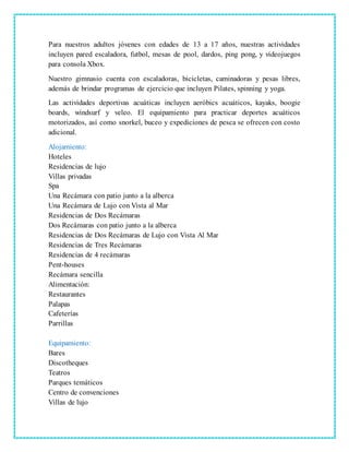 Para nuestros adultos jóvenes con edades de 13 a 17 años, nuestras actividades
incluyen pared escaladora, futbol, mesas de pool, dardos, ping pong, y videojuegos
para consola Xbox.
Nuestro gimnasio cuenta con escaladoras, bicicletas, caminadoras y pesas libres,
además de brindar programas de ejercicio que incluyen Pilates, spinning y yoga.
Las actividades deportivas acuáticas incluyen aeróbics acuáticos, kayaks, boogie
boards, windsurf y veleo. El equipamiento para practicar deportes acuáticos
motorizados, así como snorkel, buceo y expediciones de pesca se ofrecen con costo
adicional.
Alojamiento:
Hoteles
Residencias de lujo
Villas privadas
Spa
Una Recámara con patio junto a la alberca
Una Recámara de Lujo con Vista al Mar
Residencias de Dos Recámaras
Dos Recámaras con patio junto a la alberca
Residencias de Dos Recámaras de Lujo con Vista Al Mar
Residencias de Tres Recámaras
Residencias de 4 recámaras
Pent-houses
Recámara sencilla
Alimentación:
Restaurantes
Palapas
Cafeterías
Parrillas
Equipamiento:
Bares
Discotheques
Teatros
Parques temáticos
Centro de convenciones
Villas de lujo
 