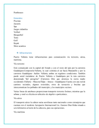 Penthouses
Generales:
Piscinas
Jacuzzis
Spa
Juegos infantiles
Volibol
Básquetbol
Tenis
Golf
Kayak
Moto acuática
 Infraestructura
Puerto Vallarta tiene infraestructura para comunicación vía terrestre, aérea,
marítima.
Vía terrestre
Está comunicado con la capital del Estado y con el resto del país por la carretera
Guadalajara-Compostela-Vallarta, la cual continúa al sur hacia Manzanillo y por la
carretera Guadalajara- Autlán- Vallarta; ambas en regulares condiciones. También
puede usted trasladarse de Puerto Vallarta a Guadalajara por la ruta carretera
denominada "del peregrino" (Carretera libre que atraviesa la sierra madre
occidental) (Vallarta - Mascota/Talpa - Ameca - Guadalajara) Cuenta con una red de
caminos vecinales, algunos revestidos, otros de terracería y brechas que
intercomunican los poblados del municipio y los municipios vecinos.
Varias líneas de autobuses proporcionan transporte terrestre foráneo, mientras que la
urbana y rural se efectúa en vehículos de alquiler o particulares.
Vía aérea
El transporte aéreo la cubren varias aerolíneas tanto nacionales como extranjeras que
cuentan con el moderno Aeropuerto Internacional Lic. Gustavo Díaz Ordaz situado a
seis kilómetros al norte de la cabecera, para sus operaciones.
Vía marítima
 